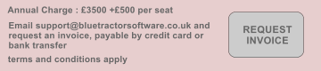 Annual Charge : �3500 +�500 per seat  terms and conditions apply REQUEST INVOICE Email support@bluetractorsoftware.co.uk and request an invoice, payable by credit card or bank transfer